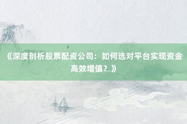 《深度剖析股票配资公司：如何选对平台实现资金高效增值？》
