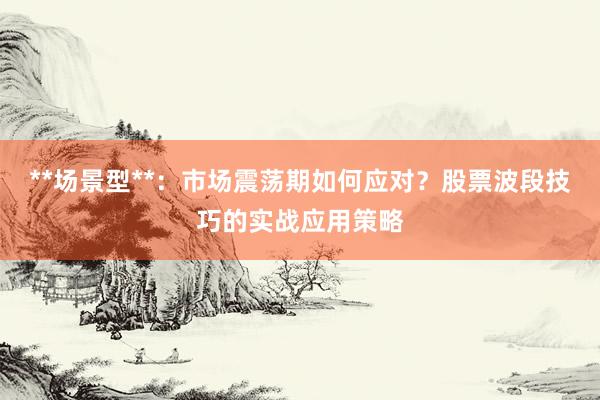 **场景型**：市场震荡期如何应对？股票波段技巧的实战应用策略