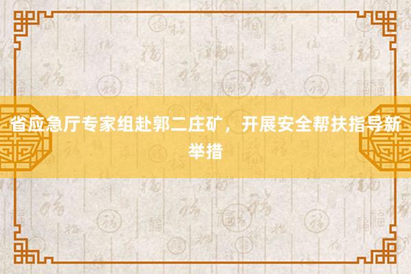 省应急厅专家组赴郭二庄矿，开展安全帮扶指导新举措