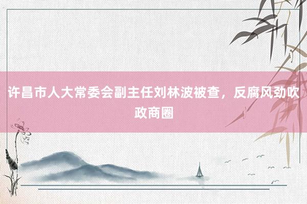 许昌市人大常委会副主任刘林波被查，反腐风劲吹政商圈