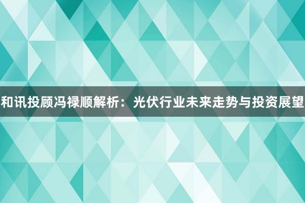 和讯投顾冯禄顺解析：光伏行业未来走势与投资展望