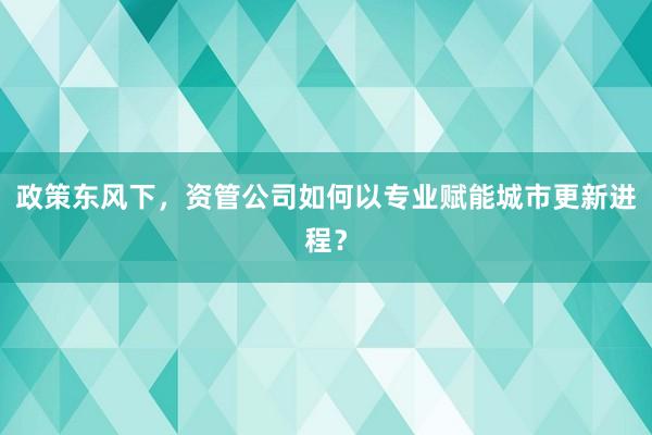 政策东风下，资管公司如何以专业赋能城市更新进程？