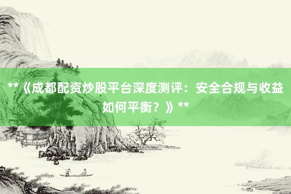 **《成都配资炒股平台深度测评：安全合规与收益如何平衡？》**