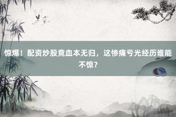 惊爆！配资炒股竟血本无归，这惨痛亏光经历谁能不惊？