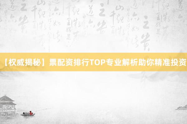 【权威揭秘】票配资排行TOP专业解析助你精准投资