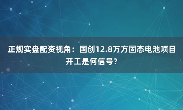 正规实盘配资视角：国创12.8万方固态电池项目开工是何信号？