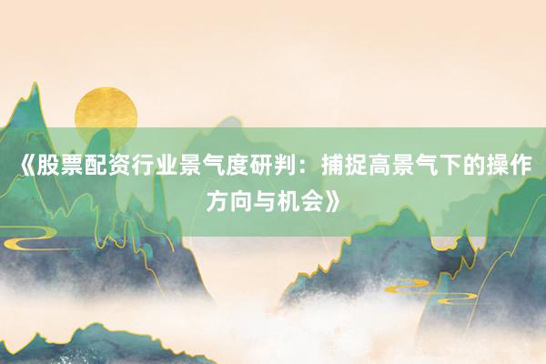 《股票配资行业景气度研判：捕捉高景气下的操作方向与机会》