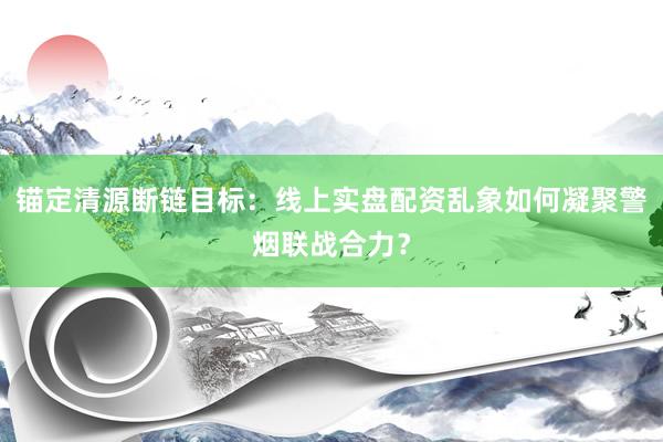 锚定清源断链目标：线上实盘配资乱象如何凝聚警烟联战合力？