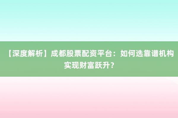 【深度解析】成都股票配资平台：如何选靠谱机构实现财富跃升？