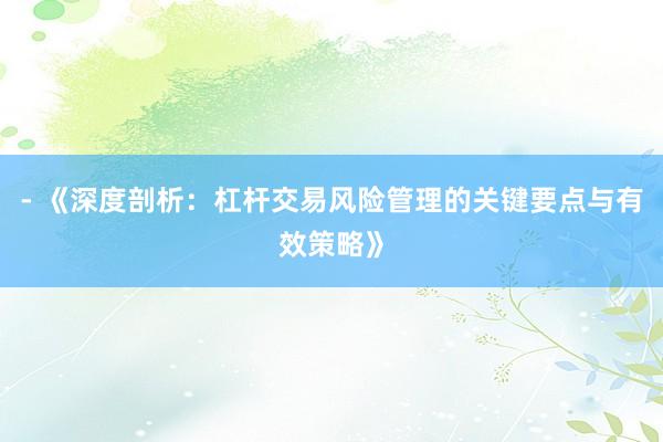 - 《深度剖析：杠杆交易风险管理的关键要点与有效策略》