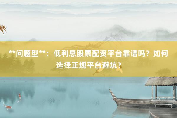 **问题型**：低利息股票配资平台靠谱吗？如何选择正规平台避坑？