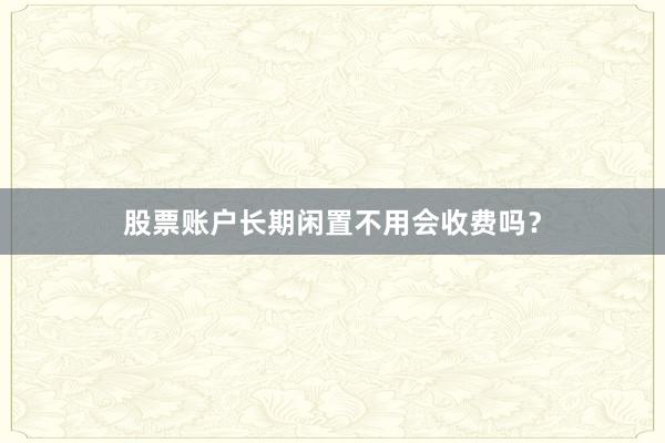 股票账户长期闲置不用会收费吗？