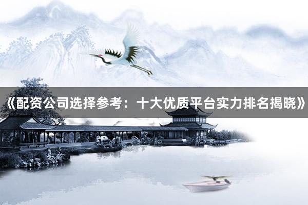 《配资公司选择参考：十大优质平台实力排名揭晓》