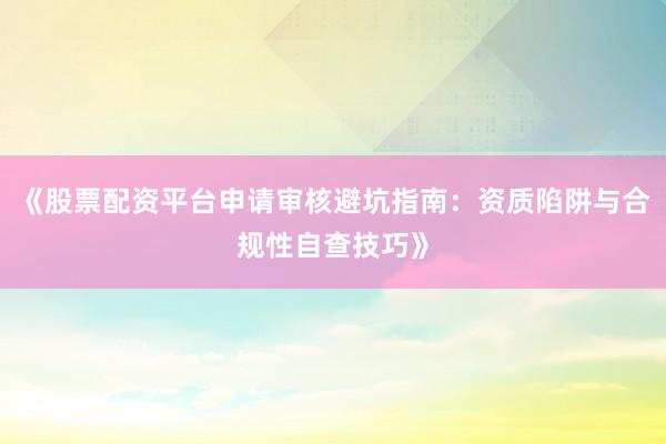 《股票配资平台申请审核避坑指南：资质陷阱与合规性自查技巧》