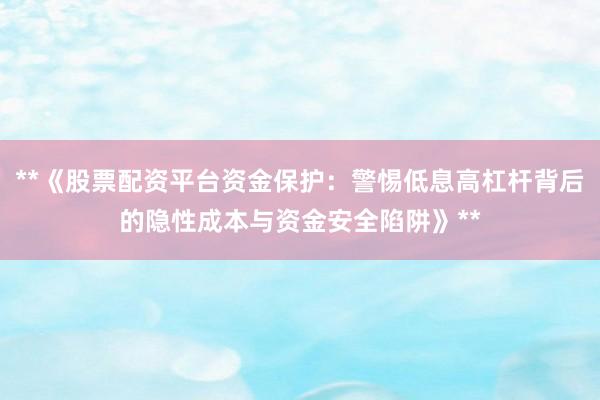 **《股票配资平台资金保护：警惕低息高杠杆背后的隐性成本与资金安全陷阱》**