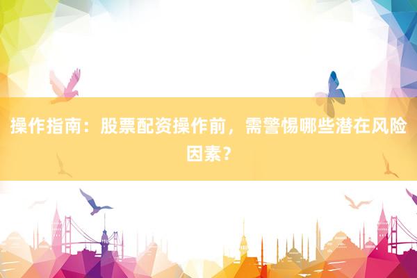 操作指南：股票配资操作前，需警惕哪些潜在风险因素？