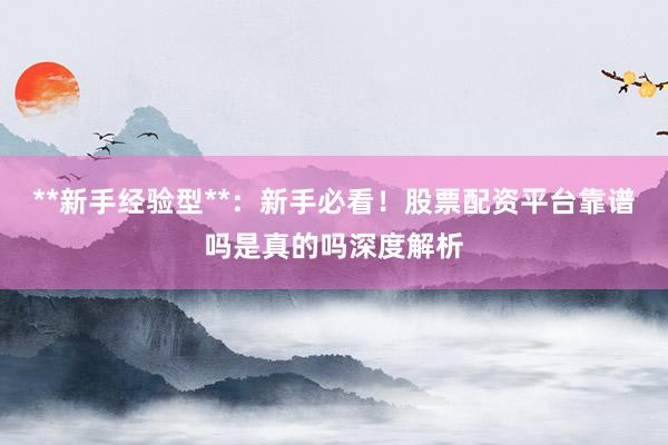 **新手经验型**：新手必看！股票配资平台靠谱吗是真的吗深度解析